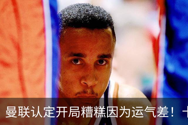 曼联认定开局糟糕因为运气差！卡里克不接受裁判道歉，希望未来获利好判罚
